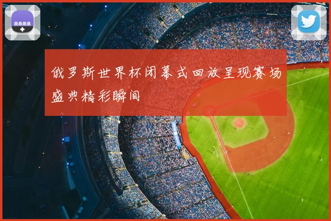 俄罗斯世界杯闭幕式回放呈现赛场盛典精彩瞬间