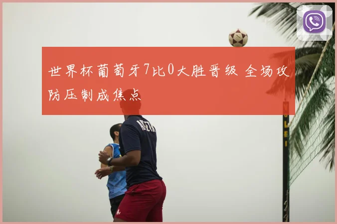 世界杯葡萄牙7比0大胜晋级 全场攻防压制成焦点