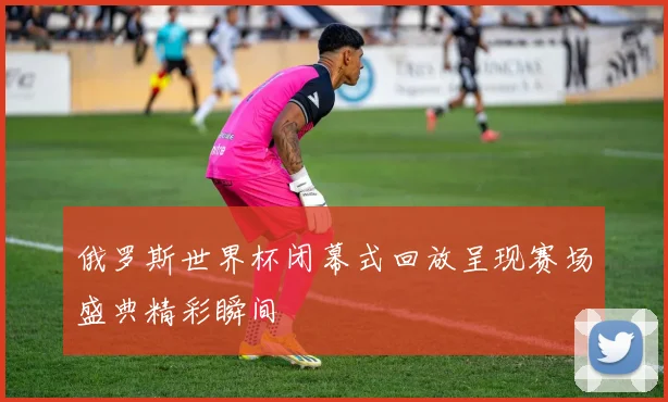 俄罗斯世界杯闭幕式回放呈现赛场盛典精彩瞬间