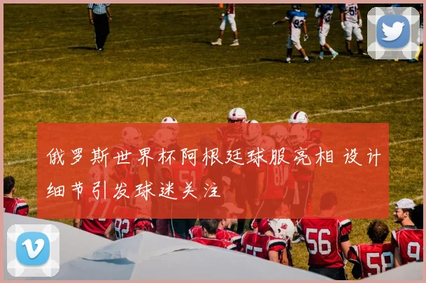 俄罗斯世界杯阿根廷球服亮相 设计细节引发球迷关注