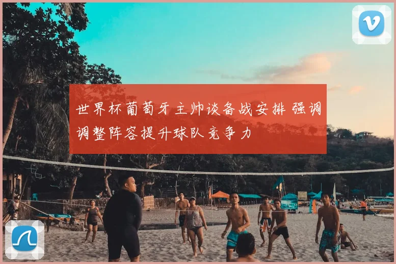 世界杯葡萄牙主帅谈备战安排 强调调整阵容提升球队竞争力