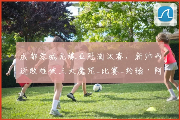 成都蓉城无缘亚冠淘汰赛，新帅两连败难破三大魔咒_比赛_约翰·阿洛伊西_1