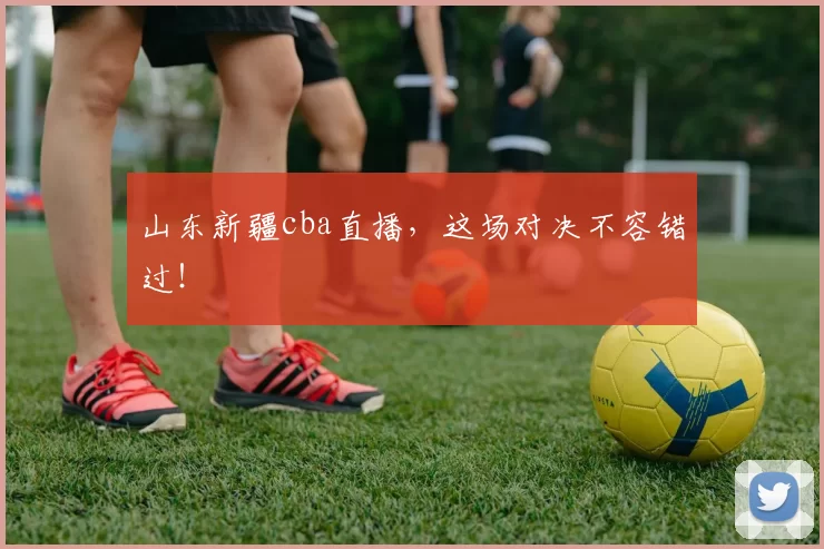 山东新疆cba直播，这场对决不容错过！