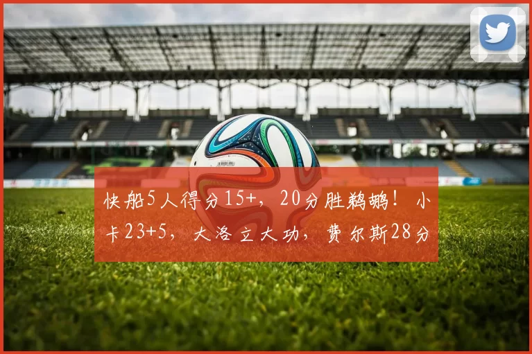 快船5人得分15+，20分胜鹈鹕！小卡23+5，大洛立大功，费尔斯28分