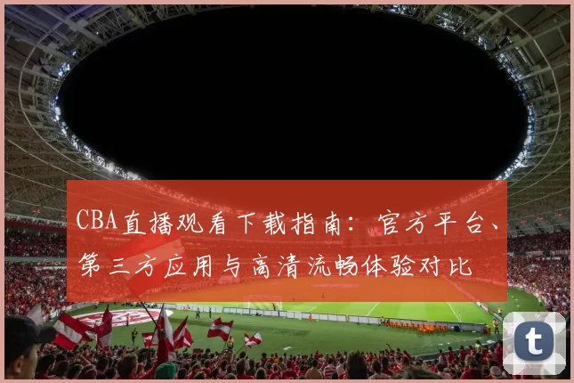 CBA直播观看下载指南：官方平台、第三方应用与高清流畅体验对比