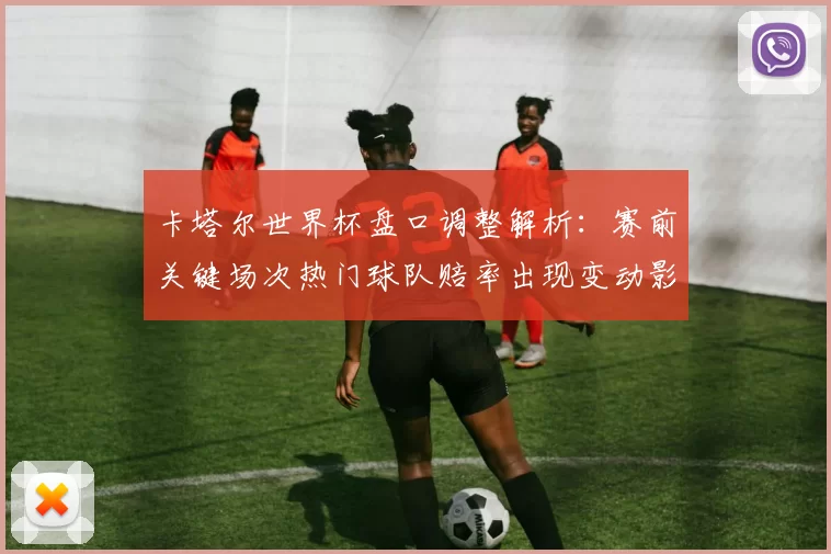 卡塔尔世界杯盘口调整解析：赛前关键场次热门球队赔率出现变动影响投注策略