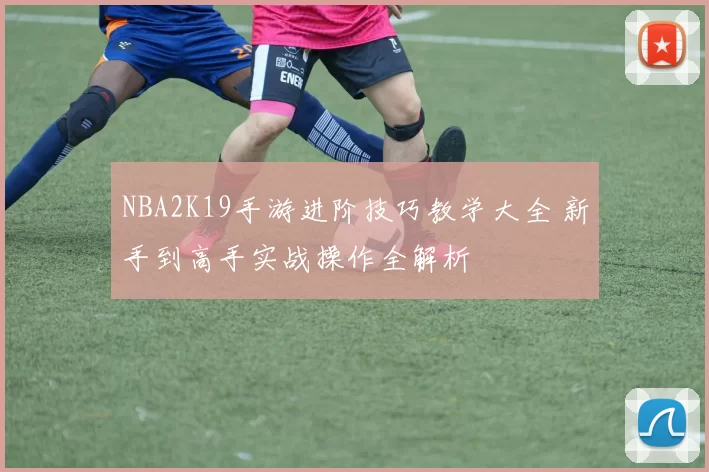 NBA2K19手游进阶技巧教学大全 新手到高手实战操作全解析