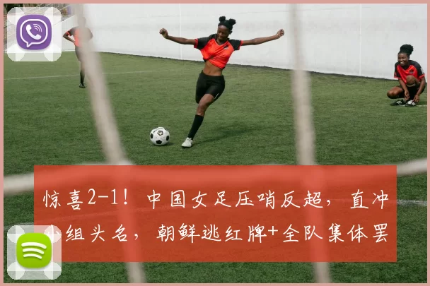惊喜2-1！中国女足压哨反超，直冲小组头名，朝鲜逃红牌+全队集体罢赛