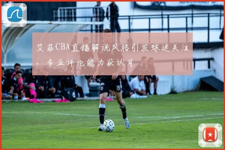艾菲CBA直播解说风格引发球迷关注，专业评论能力获认可