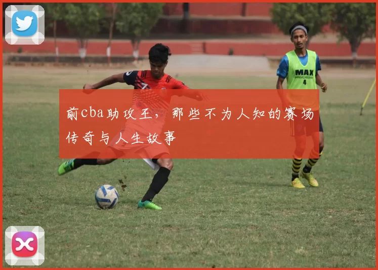 前cba助攻王，那些不为人知的赛场传奇与人生故事