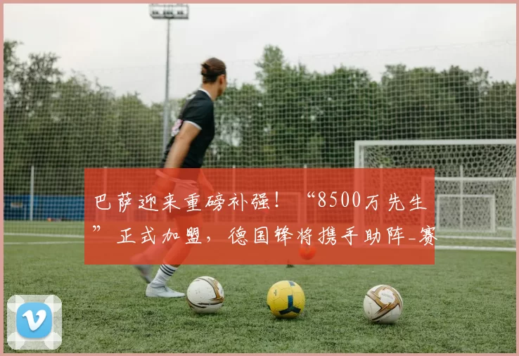 巴萨迎来重磅补强！“8500万先生”正式加盟，德国锋将携手助阵_赛季_孔德_状态