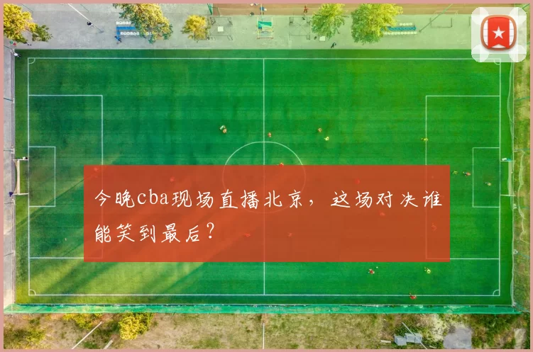 今晚cba现场直播北京，这场对决谁能笑到最后？