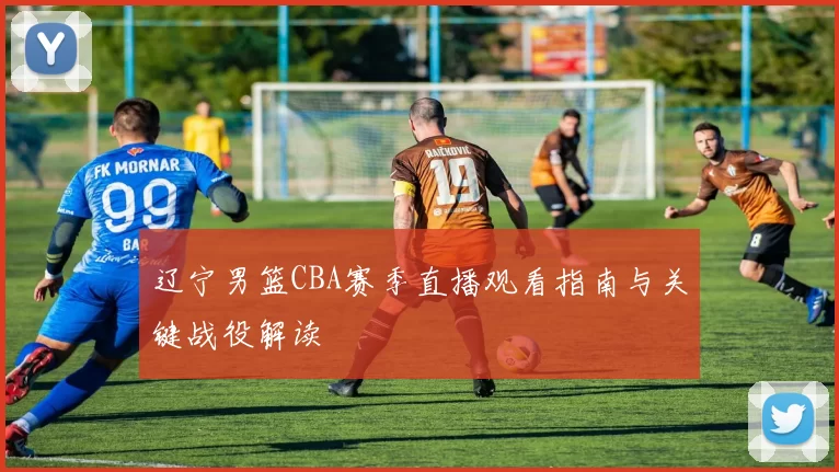 辽宁男篮CBA赛季直播观看指南与关键战役解读