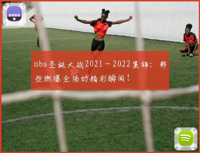 nba圣诞大战2021 - 2022集锦：那些燃爆全场的精彩瞬间！