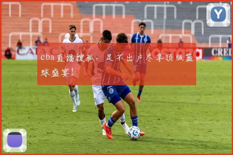 cba直播搜狐，足不出户尽享顶级篮球盛宴！