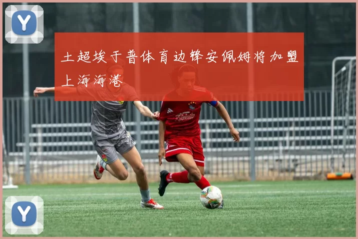 土超埃于普体育边锋安佩姆将加盟上海海港