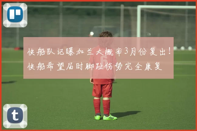 快船队记曝加兰大概率3月份复出！快船希望届时脚趾伤势完全康复