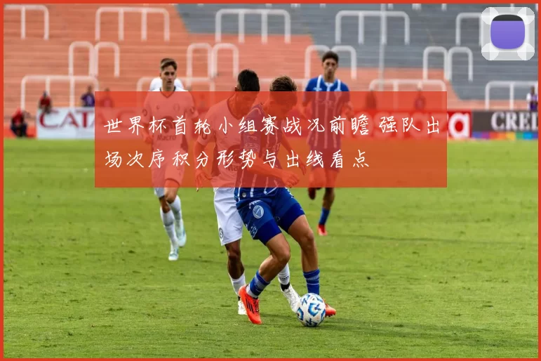 世界杯首轮小组赛战况前瞻 强队出场次序积分形势与出线看点