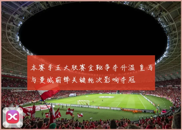 本赛季五大联赛金靴争夺升温 皇马与曼城前锋关键轮次影响夺冠