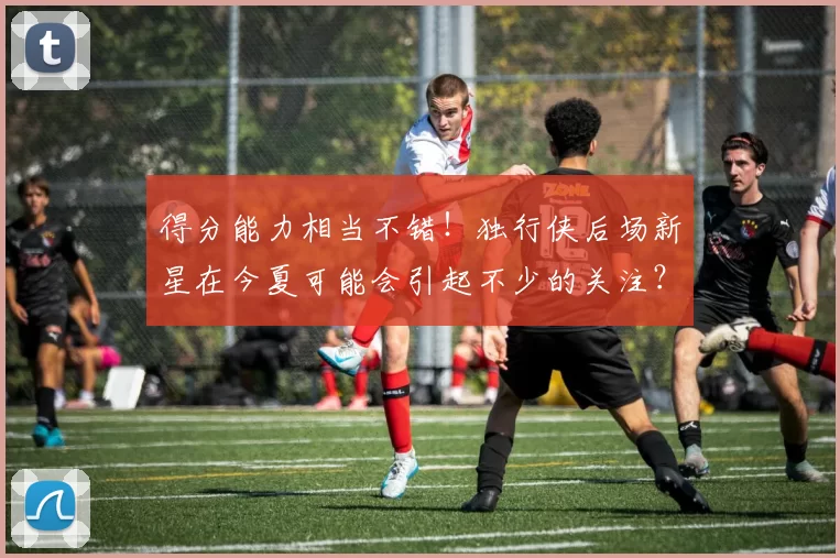 得分能力相当不错！独行侠后场新星在今夏可能会引起不少的关注？
