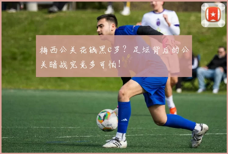 梅西公关花钱黑c罗？足坛背后的公关暗战究竟多可怕！