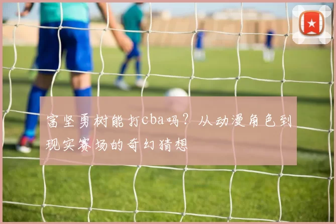 富坚勇树能打cba吗？从动漫角色到现实赛场的奇幻猜想