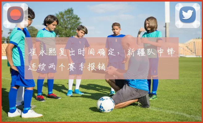 崔永熙复出时间确定，新疆队中锋连续两个赛季报销