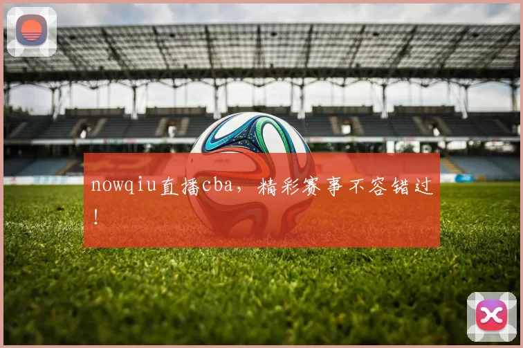 nowqiu直播cba，精彩赛事不容错过！