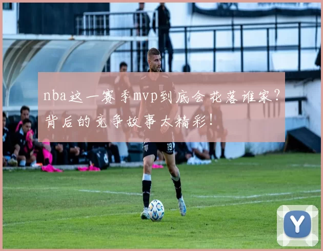 nba这一赛季mvp到底会花落谁家？背后的竞争故事太精彩！