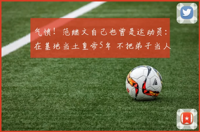 气愤！范继文自己也曾是运动员：在基地当土皇帝5年 不把弟子当人