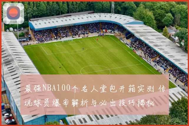 最强NBA100个名人堂包开箱实测 传说球员爆率解析与必出技巧揭秘