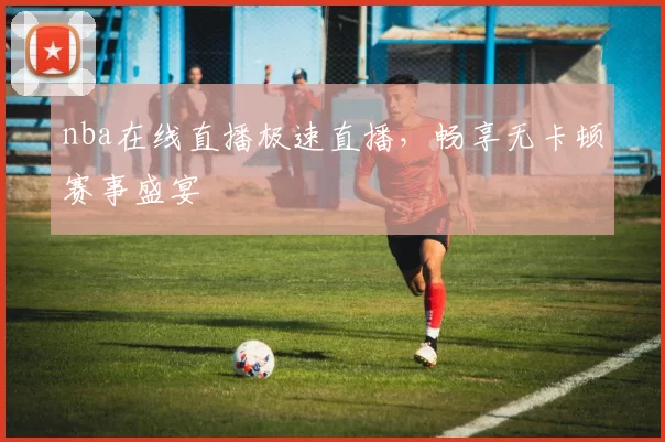 nba在线直播极速直播，畅享无卡顿赛事盛宴
