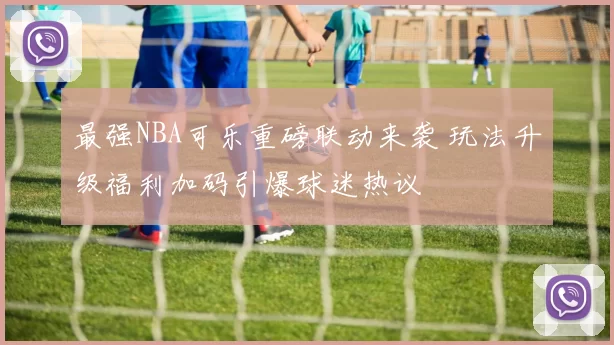 最强NBA可乐重磅联动来袭 玩法升级福利加码引爆球迷热议